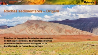 Rochas sedimentares – Origem
Resultam da deposição de materiais provenientes
de rochas preexistentes, da precipitação química
de substâncias dissolvidas nas águas ou da
transformação de restos de seres vivos.
 