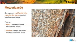 Corresponde à modificação física
e química das rochas, quando à
superfície ou perto dela.
Pode ser:
Meteorização
• Física – sempre que ocorre
fraturação das rochas;
• Química – sempre que ocorre
mudança química nas rochas.
 
