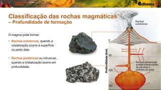 O magma pode formar:
• Rochas plutónicas ou intrusivas,
quando a cristalização ocorre em
profundidade.
• Rochas vulcânicas, quando a
cristalização ocorre à superfície
ou perto dela.
Classificação das rochas magmáticas
– Profundidade de formação
 