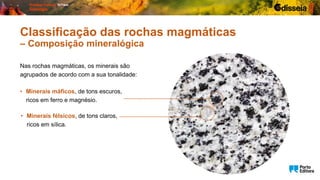 Nas rochas magmáticas, os minerais são
agrupados de acordo com a sua tonalidade:
Classificação das rochas magmáticas
– Composição mineralógica
• Minerais máficos, de tons escuros,
ricos em ferro e magnésio.
• Minerais félsicos, de tons claros,
ricos em sílica.
 