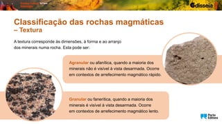 A textura corresponde às dimensões, à forma e ao arranjo
dos minerais numa rocha. Esta pode ser:
Granular ou fanerítica, quando a maioria dos
minerais é visível à vista desarmada. Ocorre
em contextos de arrefecimento magmático lento.
Classificação das rochas magmáticas
– Textura
Agranular ou afanítica, quando a maioria dos
minerais não é visível à vista desarmada. Ocorre
em contextos de arrefecimento magmático rápido.
 