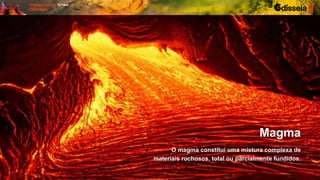 O magma constitui uma mistura complexa de
materiais rochosos, total ou parcialmente fundidos.
Magma
 