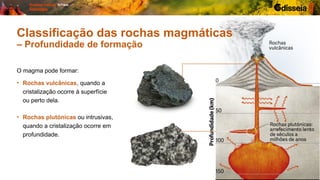 O magma pode formar:
• Rochas plutónicas ou intrusivas,
quando a cristalização ocorre em
profundidade.
• Rochas vulcânicas, quando a
cristalização ocorre à superfície
ou perto dela.
Classificação das rochas magmáticas
– Profundidade de formação
 