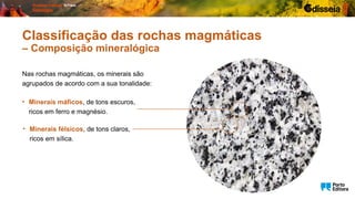 Nas rochas magmáticas, os minerais são
agrupados de acordo com a sua tonalidade:
Classificação das rochas magmáticas
– Composição mineralógica
• Minerais máficos, de tons escuros,
ricos em ferro e magnésio.
• Minerais félsicos, de tons claros,
ricos em sílica.
 