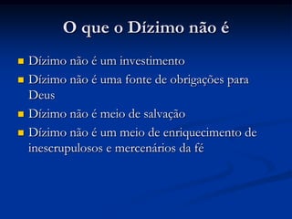 O que o Dízimo não é
 Dízimo não é um investimento
 Dízimo não é uma fonte de obrigações para
Deus
 Dízimo não é meio de salvação
 Dízimo não é um meio de enriquecimento de
inescrupulosos e mercenários da fé
 