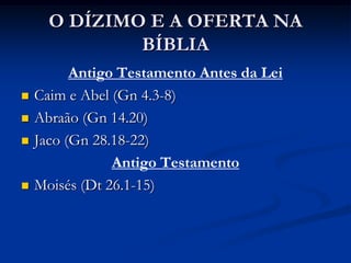 O DÍZIMO E A OFERTA NA
BÍBLIA
Antigo Testamento Antes da Lei
 Caim e Abel (Gn 4.3-8)
 Abraão (Gn 14.20)
 Jaco (Gn 28.18-22)
Antigo Testamento
 Moisés (Dt 26.1-15)
 