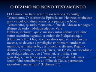 O DÍZIMO NO NOVO TESTAMENTO
O Dízimo não ficou restrito aos tempos do Antigo
Testamento. O escritor da Epístola aos Hebreus estabelece
uma vinculação direta entre esta prática e o Novo
Testamento, quando menciona o fato de Abraão ter pago o
dízimo de tudo a Melquisedeque. Vale
lembrar, inclusive, que o mesmo autor afirma ser Cristo
sumo sacerdote segundo a ordem de Melquisedeque
(Hebreus 5:10). Ora, isto quer dizer que, se a ordem é a
mesma, os deveres e privilégios continuam também os
mesmos, sem alteração, e isto inclui o dízimo. Pagar o
dízimo, portanto, é dar seqüência, em Cristo, ao sacerdócio
de Melquisedeque, que é 'sem pai, sem mãe, sem
genealogia, não tendo princípio nem fim de vida, mas
sendo feito semelhante ao Filho de Deus, permanece
sacerdote para sempre' (Hebreus 7:3).
 