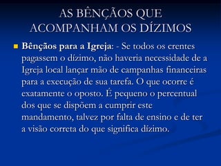 AS BÊNÇÃOS QUE
ACOMPANHAM OS DÍZIMOS
 Bênçãos para a Igreja: - Se todos os crentes
pagassem o dízimo, não haveria necessidade de a
Igreja local lançar mão de campanhas financeiras
para a execução de sua tarefa. O que ocorre é
exatamente o oposto. É pequeno o percentual
dos que se dispõem a cumprir este
mandamento, talvez por falta de ensino e de ter
a visão correta do que significa dízimo.
 