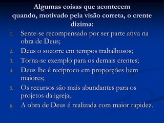 Algumas coisas que acontecem
quando, motivado pela visão correta, o crente
dizima:
1. Sente-se recompensado por ser parte ativa na
obra de Deus;
2. Deus o socorre em tempos trabalhosos;
3. Torna-se exemplo para os demais crentes;
4. Deus lhe é recíproco em proporções bem
maiores;
5. Os recursos são mais abundantes para os
projetos da igreja;
6. A obra de Deus é realizada com maior rapidez.
 