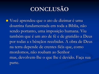 CONCLUSÃO
 Você aprendeu que o ato de dizimar é uma
doutrina fundamentada em toda a Bíblia, não
sendo portanto, uma imposição humana. Viu
também que é um ato de fé e de gratidão a Deus
por todas a s bênçãos recebidas. A obra de Deus
na terra depende de crentes fiéis que, como
mordomos, não roubam ao Senhor
mas, devolvem-lhe o que lhe é devido. Faça sua
parte.
 