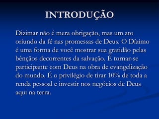 INTRODUÇÃO
Dizimar não é mera obrigação, mas um ato
oriundo da fé nas promessas de Deus. O Dízimo
é uma forma de você mostrar sua gratidão pelas
bênçãos decorrentes da salvação. É tornar-se
participante com Deus na obra de evangelização
do mundo. É o privilégio de tirar 10% de toda a
renda pessoal e investir nos negócios de Deus
aqui na terra.
 
