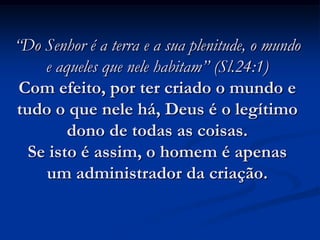 “Do Senhor é a terra e a sua plenitude, o mundo
e aqueles que nele habitam” (Sl.24:1)
Com efeito, por ter criado o mundo e
tudo o que nele há, Deus é o legítimo
dono de todas as coisas.
Se isto é assim, o homem é apenas
um administrador da criação.
 
