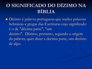 O SIGNIFICADO DO DÍZIMO NA
BÍBLIA
 Dízimo é palavra portuguesa que traduz palavras
hebraicas e gregas das Escrituras cujo significado
é o de "décima parte", "um
décimo". Dízimo, portanto, segundo a origem
da palavra, quer dizer a décima parte, um décimo
de algo.
 