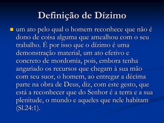 Definição de Dízimo
 um ato pelo qual o homem reconhece que não é
dono de coisa alguma que amealhou com o seu
trabalho. É por isso que o dízimo é uma
demonstração material, um ato efetivo e
concreto de mordomia, pois, embora tenha
angariado os recursos que chegam à sua mão
com seu suor, o homem, ao entregar a décima
parte na obra de Deus, diz, com este gesto, que
está a reconhecer que do Senhor é a terra e a sua
plenitude, o mundo e aqueles que nele habitam
(Sl.24:1).
 