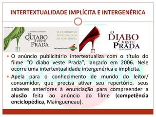 INTERTEXTUALIDADE IMPLÍCITA E INTERGENÉRICA
 O anúncio publicitário intertextualiza com o título do
filme “O diabo veste Prada”, lançado em 2006. Nele
ocorre uma intertextualidade intergenérica e implícita.
 Apela para o conhecimento de mundo do leitor/
consumidor, que precisa ativar seu repertório, seus
saberes anteriores à enunciação para compreender a
alusão feita ao anúncio do filme (competência
enciclopédica, Maingueneau).
 