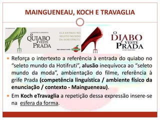 MAINGUENEAU, KOCH E TRAVAGLIA
 Reforça o intertexto a referência à entrada do quiabo no
“seleto mundo da Hotifruti”, alusão inequívoca ao “seleto
mundo da moda”, ambientação do filme, referência à
grife Prada (competência linguística / ambiente físico da
enunciação / contexto - Maingueneau).
 Em Koch eTravaglia a repetição dessa expressão insere-se
na esfera da forma.
 