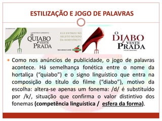 ESTILIZAÇÃO E JOGO DE PALAVRAS
 Como nos anúncios de publicidade, o jogo de palavras
acontece. Há semelhança fonética entre o nome da
hortaliça (“quiabo”) e o signo linguístico que entra na
composição do título do filme (“diabo”), motivo da
escolha: altera-se apenas um fonema: /d/ é substituído
por /k/, situação que confirma o valor distintivo dos
fonemas (competência linguística / esfera da forma).
 