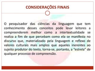 CONSIDERAÇÕES FINAIS
O pesquisador das ciências da linguagem que tem
conhecimento desses conceitos pode levar leitores a
compreenderem melhor como a intertextualidade se
realiza a fim de que percebam como ela se manifesta no
discurso que, materializado pela linguagem e reflexo de
valores culturais mais amplos que aqueles inerentes ao
sujeito produtor do texto, torna-se, portanto, a “estrela” de
qualquer processo de compreensão.
 