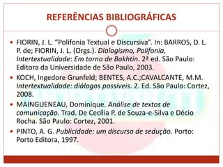 REFERÊNCIAS BIBLIOGRÁFICAS
 FIORIN, J. L. “Polifonia Textual e Discursiva”. In: BARROS, D. L.
P. de; FIORIN, J. L. (Orgs.). Dialogismo, Polifonia,
Intertextualidade: Em torno de Bakhtin. 2ª ed. São Paulo:
Editora da Universidade de São Paulo, 2003.
 KOCH, Ingedore Grunfeld; BENTES, A.C.;CAVALCANTE, M.M.
Intertextualidade: diálogos possíveis. 2. Ed. São Paulo: Cortez,
2008.
 MAINGUENEAU, Dominique. Análise de textos de
comunicação. Trad. De Cecília P. de Souza-e-Silva e Décio
Rocha. São Paulo: Cortez, 2001.
 PINTO, A. G. Publicidade: um discurso de sedução. Porto:
Porto Editora, 1997.
 
