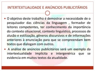 INTERTEXTUALIDADE E ANÚNCIOS PUBLICITÁRIOS
 O objetivo deste trabalho é demostrar a necessidade de o
pesquisador das ciências da linguagem , formador de
leitores competentes, ter conhecimento da importância
do contexto situacional, contexto linguístico, processos de
alusão e estilização, gêneros discursivos e de informações
anteriores à enunciação para que se compreendam bem
textos que dialogam com outros.
 A análise de anúncios publicitários será um exemplo da
intertextualidade implícita e intergenérica que se
evidencia em muitos textos da atualidade.
 