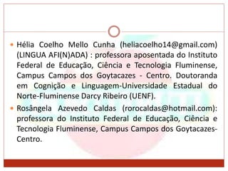  Hélia Coelho Mello Cunha (heliacoelho14@gmail.com)
(LINGUA AFI(N)ADA) : professora aposentada do Instituto
Federal de Educação, Ciência e Tecnologia Fluminense,
Campus Campos dos Goytacazes - Centro. Doutoranda
em Cognição e Linguagem-Universidade Estadual do
Norte-Fluminense Darcy Ribeiro (UENF).
 Rosângela Azevedo Caldas (rorocaldas@hotmail.com):
professora do Instituto Federal de Educação, Ciência e
Tecnologia Fluminense, Campus Campos dos Goytacazes-
Centro.
 