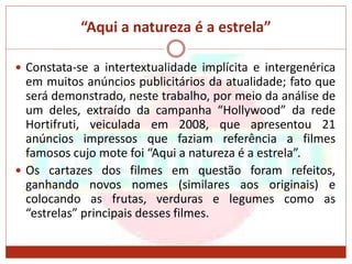 “Aqui a natureza é a estrela”
 Constata-se a intertextualidade implícita e intergenérica
em muitos anúncios publicitários da atualidade; fato que
será demonstrado, neste trabalho, por meio da análise de
um deles, extraído da campanha “Hollywood” da rede
Hortifruti, veiculada em 2008, que apresentou 21
anúncios impressos que faziam referência a filmes
famosos cujo mote foi “Aqui a natureza é a estrela”.
 Os cartazes dos filmes em questão foram refeitos,
ganhando novos nomes (similares aos originais) e
colocando as frutas, verduras e legumes como as
“estrelas” principais desses filmes.
 