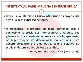 INTERTEXTUALIDADE IMPLÍCITA E INTERGENÉRICA
 Implícita - o intertexto alheio é introduzido na própria fala
sem qualquer indicação de fonte.
 Intergenérica - o produtor do texto, contando com o
conhecimento prévio dos interlocutores a respeito dos
gêneros textuais possíveis na nossa sociedade, apresenta,
no lugar próprio de determinada prática social, um
gênero pertencente a uma outra, com o objetivo de
produzir determinados efeitos de sentido.
KOCH, BENTES e CAVALCANTE (2008: 28-43)
 