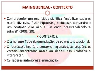 MAINGUENEAU- CONTEXTO
 Compreender um enunciado significa “mobilizar saberes
muito diversos, fazer hipóteses, raciocinar, construindo
um contexto que não é um dado preestabelecido e
estável” (2001: 20).
 CONTEXTOS:
O ambiente físico da enunciação, ou contexto situacional.
O “cotexto”, isto é, o contexto linguístico, as sequências
verbais encontradas antes ou depois das unidades a
interpretar.
Os saberes anteriores à enunciação.
 