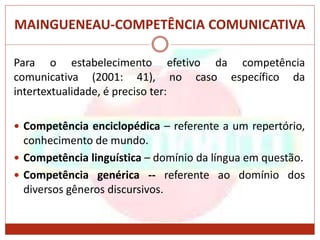 MAINGUENEAU-COMPETÊNCIA COMUNICATIVA
Para o estabelecimento efetivo da competência
comunicativa (2001: 41), no caso específico da
intertextualidade, é preciso ter:
 Competência enciclopédica – referente a um repertório,
conhecimento de mundo.
 Competência linguística – domínio da língua em questão.
 Competência genérica -- referente ao domínio dos
diversos gêneros discursivos.
 