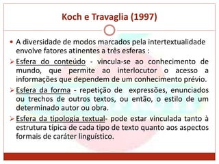 Koch e Travaglia (1997)
 A diversidade de modos marcados pela intertextualidade
envolve fatores atinentes a três esferas :
Esfera do conteúdo - vincula-se ao conhecimento de
mundo, que permite ao interlocutor o acesso a
informações que dependem de um conhecimento prévio.
Esfera da forma - repetição de expressões, enunciados
ou trechos de outros textos, ou então, o estilo de um
determinado autor ou obra.
Esfera da tipologia textual- pode estar vinculada tanto à
estrutura típica de cada tipo de texto quanto aos aspectos
formais de caráter linguístico.
 
