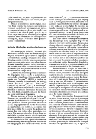 (além das ilícitas), ao papel do profissional nas   curso (Foucault8 , 1971) expressam-se determi-
áreas de saúde, educação, ação social, justiça e    nadas condições sócio-históricas que impreg-
pesquisa científica.                                nam as formações discursivas, enquanto con-
     Dentre as numerosas contradições possí-        junto de regras limitadas no tempo e no espaço
veis de se apontar na formação discursiva da        e que definem as condições de exercício da
"cruzada anti-droga" destacaram-se certos           função enunciativa. Os discursos que reiteram
pressupostos inerentes à sua vinculação com         processos socialmente cristalizados podem ser
as estruturas sociais e de poder que as engen-      apreendidos como partes de uma mesma ma-
dram e que asseguram sua divulgação - pres-         triz, determinando regularidades definidas pela
supostos esses detentoras de configurações          relação que mantém com a ideologia.
ideológicas, cujos contornos mais precisos                Tais idéias chaves servem para a compreen-
tentou-se apreender.                                são da ideologia e das injunções de poder no
                                                    discurso repressivo sobre drogas. Repertorian-
                                                    do esse discurso no espaço específico onde se
Método: Ideologia e análise do discurso             articulam linguagem e ideologia, é possível res-
                                                    saltar os processos de significação que regem o
     Na investigação proposta, optou-se pela        imaginário social sobre drogas no Brasil. Para
Análise do Discurso como instrumento adequa-        tanto, série de características lingüísticas relati-
do para examinar a ligação entre a linguagem        vas ao vocabulário e à gramática são considera-
apresentada e a ideologia subjacente. Sua meto-     das marcas para o entendimento analítico de
dologia permite explicitar os processos comu-       tais processos. O presente trabalho, no entanto,
nicativos construídos nos textos sobre drogas e     não se limita à análise da superfície lingüística,
detectar intenções secretas ou interesses escu-     mas examina também as propriedades discursi-
sos em veicular idéias condenatórias radicais,      vas que se situam além das marcas formais.
por razões que ultrapassam os efeitos nefastos            Examinando-se a relação do texto com o
do consumo de drogas em si.                         discurso e com o contexto, atingem-se três ní-
     A Teoria do Discurso apóia-se no conceito      veis de análise, conforme três níveis de organi-
de linguagem como sendo a materialidade             zação: a situação social do momento imediato,
apropriada à ideologia. Sistematizada inicial-      a instituição social enquanto matriz do discur-
mente por Pecheux12 , (1969), a Análise do          so, o nível mais amplo da sociedade como um
Discurso, somada à contribuição de autores          todo e das suas ideologias. O procedimento
como Bakhtin 1 (1970),              Foucault 7,8    completo da análise passa pelas etapas da des-
(1969,1971), Ducrot , (1972) e Fairclough6,
                      4
                                                    crição, interpretação e explicação (segundo
(1989), vem sendo amplamente utilizada para         Fairclough6), abrangendo vocabulário, gramáti-
trabalhar os sentidos não literais dos enuncia-     ca e estrutura textual, visando a revelar tanto os
dos, com base no reconhecimento da dimen-           esquemas classificatórios quanto as combina-
são sócio-histórica da linguagem.                   ções das formas lingüísticas.
     Na sua origem, a Teoria da Análise do                Na análise contextual do discurso repressi-
Discurso, tal como idealizada por Pecheux 12 ,      vo sobre drogas aparece como particularmente
aparece ligada à dimensão político-ideológica:      relevante para a apreensão dos sentidos implíci-
suas premissas básicas apoiam-se na concep-         tos o exame dos pressupostos e dos subentendi-
ção da linguagem ter um modo de constitui-          dos. Estes se deixam considerar como estraté-
ção profundamente histórico, não sendo pos-         gias lingüísticas e retóricas para neutralizar pos-
sível dissociá-lo do conjunto das práticas hu-      síveis conseqüências de uma compreensão lite-
manas. Por esta razão, saber quem fala, para        ral dos atos da fala. Assim, querendo dizer mais
quem fala, em que situação, de que lugar da         do que se diz ou apagando sentidos pelo silen-
sociedade, com que intento, são elementos de        ciamento de aspectos cruciais do consumo de
suma importância no processo comunicativo.          drogas, é possível produzir representações con-
     Na constituição dos significados manifes-      venientes a uma determinada formação social. O
tam-se as coerções ideológicas que incidem so-      não-dito, por exemplo, sob a vertente do implí-
bre a linguagem. Nas chamadas ordens do dis-        cito (diz "x" querendo dizer "y") e aquela do
 