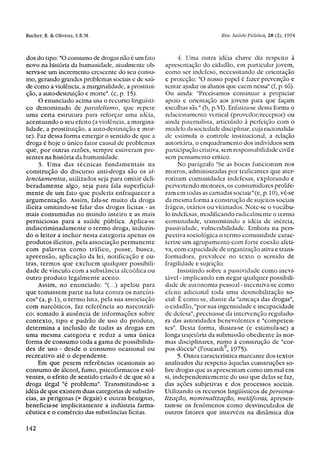 dos do tipo: "O consumo de drogas não é um fato            4. Uma outra idéia chave diz respeito à
novo na história da humanidade, atualmente ob-       apresentação do cidadão, em particular jovem,
serva-se um incremento crescente do seu consu-       como ser indefeso, necessitando de orientação
mo, gerando grandes problemas sociais e de saú-      e proteção: "O nosso papel é fazer prevenção e
de como a violência, a marginalidade, a prostitui-   tentar ajudar os alunos que caem nessa" (f, p.46).
ção, a auto-destruição e morte", (c, p. 15).         Ou ainda: "Precisamos continuar a propiciar
      O enunciado acima usa o recurso linguísti-     apoio e orientação aos jovens para que façam
co denominado de paralelismo, que repete             escolhas sãs." (b, p.VI). Enfatiza-se dessa forma o
uma certa estrutura para reforçar uma idéia,         relacionamento vertical (provedor/receptor) ou
acentuando o seu efeito (a violência, a margina-     ainda paternalista, articulado à perfeição com o
lidade, a prostituição, a auto-destruição e mor-     modelo da sociedade disciplinar, cuja racionalida-
te). Faz dessa forma emergir o sentido de que a      de estimula o controle institucional, a relação
droga é hoje o único fator causal de problemas       autoritária, o enquadramento dos indivíduos sem
que, por outras razões, sempre estiveram pre-        participação criativa, sem responsabilidade civil e
sentes na história da humanidade.                    sem pensamento crítico.
      3. Uma das técnicas fundamentais na                  No parágrafo "Se as bocas funcionam nos
construção do discurso anti-droga são os si-         morros, administradas por traficantes que ater-
lenciamentos, utilizados seja para omitir deli-      rorizam comunidades indefesas, explorando e
beradamente algo, seja para fala superficial-        pervertendo menores, os consumidores prolife-
mente de um fato que poderia enfraquecer a           ram em todas as camadas sociais"(e, p. 10), vê-se
argumentação. Assim, fala-se muito da droga          da mesma forma a construção de sujeitos sociais
ilícita omitindo-se falar das drogas lícitas - as    frágeis, otários ou vitimados. Note-se o vocábu-
mais consumidas no mundo inteiro e as mais           lo indefesas, modificando radicalmente o termo
perniciosas para a saúde pública. Aplica-se          comunidade, transmitindo a idéia de inércia,
indiscriminadamente o termo droga, induzin-          passividade, vulnerabilidade. Embora na pers-
do o leitor a incluir nesta categoria apenas os      pectiva sociológica o termo comunidade carac-
produtos ilícitos, pela associação permanente        terize um agrupamento com forte coesão afeti-
com palavras como tráfico, posse, busca,             va, com capacidade de organização ativa e trans-
apreensão, aplicação da lei, notificação e ou-       formadora, prevalece no texto o sentido de
tras, termos que excluem qualquer possibili-         fragilidade e sujeição.
dade de vínculo com a substância alcoólica ou              Insistindo sobre a passividade como inevi-
outro produto legalmente aceito.                     tável - implicando em negar qualquer possibili-
      Assim, no enunciado: "(...) apelou para        dade de autonomia pessoal - incentiva-se como
que tomassem parte na luta contra os narcóti-        efeito adicional toda uma desmobilização so-
cos" (a, p. 1), o termo luta, pela sua associação    cial. É como se, diante da "ameaça das drogas",
com narcóticos, faz referência ao narcotráfi-        o cidadão, "por sua ingenuidade e incapacidade
co; somado à ausência de informações sobre           de defesa", precisasse da intervenção regulado-
contexto, tipo e padrão de uso do produto,           ra das autoridades benevolentes e "competen-
determina a inclusão de todas as drogas em           tes". Desta forma, ilustra-se (e estimula-se) a
uma mesma categoria e reduz a uma única              longa trajetória da submissão obediente às nor-
forma de consumo toda a gama de possibilida-         mas disciplinares, rumo à construção de "cor-
des de uso - desde o consumo ocasional ou            pos dóceis" (Foucault 9 , 1975).
recreativo até o dependente.                               5. Outra característica marcante dos textos
      Em que pesem referências ocasionais ao         analisados diz respeito àquelas construções so-
consumo de álcool, fumo, psicofármacos e sol-        bre drogas que as apresentam como um mal em
ventes, o efeito de sentido criado é de que só a     si, independentemente do uso que delas se faz,
droga ilegal "é problema". Transmitindo-se a         das ações subjetivas e dos processos sociais.
idéia de que existem duas categorias de substân-     Utilizando os recursos lingüísticos de persona-
cias, as perigosas (= ilegais) e outras benignas,    lização, nominalização, metáforas, apresen-
beneficia-se implicitamente a indústria farma-       tam-se os fenômenos como desvinculados de
cêutica e o comércio das substâncias lícitas.        outros fatores que intervêm na dinâmica dos
 