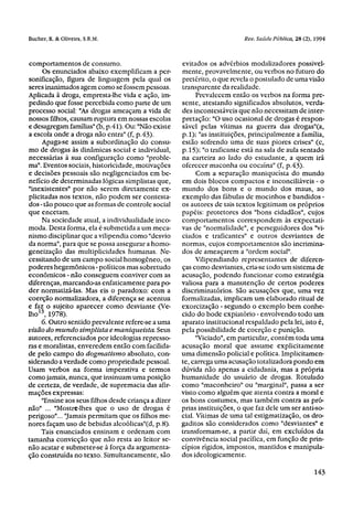 comportamentos de consumo.                           evitados os advérbios modalizadores possivel-
     Os enunciados abaixo exemplificam a per-        mente, provavelmente, ou verbos no futuro do
sonificação, figura de linguagem pela qual os        pretérito, o que revela o postulado de uma visão
seres inanimados agem como se fossem pessoas.        transparente da realidade.
Aplicada à droga, empresta-lhe vida e ação, im-            Prevalecem então os verbos na forma pre-
pedindo que fosse percebida como parte de um         sente, atestando significados absolutos, verda-
processo social: "As drogas ameaçam a vida de        des incontestáveis que não necessitam de inter-
nossos filhos, causam ruptura em nossas escolas      pretação: "O uso ocasional de drogas é respon-
e desagregam famílias" (b, p.41). Ou: "Não existe    sável pelas vítimas na guerra das drogas"(a,
a escola onde a droga nao entra" (f, p.43).          p.1); "as instituições, principalmente a família,
     Apaga-se assim a subordinação do consu-         estão sofrendo uma de suas piores crises" (c,
mo de drogas às dinâmicas social e individual,       p. 15); "o traficante está na sala de aula sentado
necessárias à sua configuração como "proble-         na carteira ao lado do estudante, a quem irá
ma". Eventos sociais, historicidade, motivações      oferecer maconha ou cocaína" (f, p.43).
e decisões pessoais são negligenciados em be-              Com a separação maniqueista do mundo
nefício de determinadas lógicas simplistas que,      em dois blocos compactos e inconciliáveis - o
"inexistentes" por não serem diretamente ex-         mundo dos bons e o mundo dos maus, ao
plicitadas nos textos, não podem ser contesta-       exemplo das fábulas de mocinhos e bandidos -
dos - tão pouco que as formas de controle social     os autores de tais textos legitimam os próprios
que encetam.                                         papéis: protetores dos "bons cidadãos", cujos
     Na sociedade atual, a individualidade inco-     comportamentos correspondem às expectati-
moda. Desta forma, ela é submetida a um meca-        vas de "normalidade", e perseguidores dos "vi-
nismo disciplinar que a vilipendia como "desvio      ciados e traficantes" e outros desviantes de
da norma", para que se possa assegurar a homo-       normas, cujos comportamentos são incrimina-
geneização das multiplicidades humanas. Ne-          dos de ameaçarem a "ordem social".
cessitando de um campo social homogêneo, os                Vilipendiando representantes de diferen-
poderes hegemônicos - políticos mas sobretudo        ças como desviantes, cria-se todo um sistema de
econômicos - não conseguem conviver com as           acusação, podendo funcionar como estratégia
diferenças, marcando-as enfaticamente para po-       valiosa para a manutenção de certos poderes
der normatizá-las. Mas eis o paradoxo: com a         discriminatórios. São acusações que, uma vez
coerção normalizadora, a diferença se acentua        formalizadas, implicam um elaborado ritual de
e faz o sujeito aparecer como desviante (Ve-         exorcização - segundo o exemplo bem conhe-
lho13, 1978).                                        cido do bode expiatório - envolvendo todo um
     6. Outro sentido prevalente refere-se a uma     aparato institucional respaldado pela lei, isto é,
visão do mundo simplista e maniqueista. Seus         pela possibilidade de coerção e punição.
autores, referenciados por ideologias represso-            "Viciado", em particular, contém toda uma
ras e moralistas, enveredem então com facilida-      acusação moral que assume explicitamente
de pelo campo do dogmatismo absoluto, con-           uma dimensão policial e política. Implicitamen-
siderando a verdade como propriedade pessoal.        te, carrega uma acusação totalizadora pondo em
Usam verbos na forma imperativa e termos             dúvida não apenas a cidadania, mas a própria
como jamais, nunca, que insinuam uma posição         humanidade do usuário de drogas. Rotulado
de certeza, de verdade, de supremacia das afir-      como "maconheiro" ou "marginal", passa a ser
mações expressas:                                    visto como alguém que atenta contra a moral e
     "Ensine aos seus filhos desde criança a dizer   os bons costumes, mas também contra as pró-
não" ... "Mostre-lhes que o uso de drogas é          prias instituições, o que faz dele um ser anti-so-
perigoso"... "Jamais permitam que os filhos me-      cial. Vítimas de uma tal estigmatização, os dro-
nores façam uso de bebidas alcoólicas"(d, p.8).      gaditos são considerados como "desviantes" e
     Tais enunciados ensinam e ordenam com           transformam-se, a partir daí, em excluídos da
tamanha convicção que não resta ao leitor se-        convivência social pacífica, em função de prin-
não acatar e submeter-se à força da argumenta-       cípios rígidos, impostos, mantidos e manipula-
ção construída no texto. Simultaneamente, são        dos ideologicamente.
 