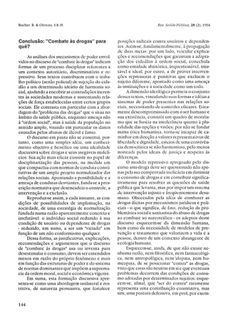 Conclusão: "Combate às drogas" para                  posições radicais contra usuários e dependen-
quê?                                                 tes. Atém-se, fundamentalmente, à propagação
                                                     de duas metas: por um lado, veicular explica-
      As análises dos mecanismos de poder envol-     ções e recomendações que garantam a adapta-
vidos no discurso de "combate às drogas" indicam     ção dos cidadãos à ordem social, concebida
formas de um processo disciplinar referentes a       como entidade ahistórica, inquestionável, imu-
um contexto autoritário, discriminatório e re-       tável e ideal; por outro, a de prover interven-
pressivo. Seus textos contribuem com o traba-        ções repressoras e punitivas que excluem o
lho político (senão policial) de sujeição do cida-   sujeito diferente, apontado como uma ameaça
dão a um determinado ideário de harmonia so-         às instituições e à sociedade como um todo.
cial, ajudando a encobrir as contradições ineren-         A dimensão ideológica permeia o conjunto
tes às sociedades modernas e sustentando rela-       desses textos, vinculando suas formas e idéias a
ções de força estabelecidas entre certos grupos      sistemas de poder presentes nas relações so-
sociais. Ele contrasta em particular com a abor-     ciais, necessitando de controles eficazes. Etica-
dagem do "problema das drogas" que o situa no        mente descompromissado com o ser humano e
âmbito da saúde pública, enquanto ameaça não         sua existência, constrói um quadro de moralis-
à "ordem social", mas à saúde da população no        mo que se baseia na intolerância quanto à plu-
sentido amplo, visando em particular os danos        ralidade das opções e visões; por não se fundar
causados pelos abusos de álcool e fumo.              numa ética humanista, torna-se incapaz de ca-
      O discurso em pauta não se constitui, por-     minhar em direção a valores representativos de
tanto, como uma simples idéia, um conheci-           liberdade e dignidade, esteios de uma convivên-
mento objetivo e benéfico ou uma ideal idade         cia democrática se não harmoniosa, pelo menos
discursiva sobre drogas e seus inegáveis malefí-     norteada pelos ideais de justiça e respeito às
cios. Sua ação mais eficaz consiste no papel de      diferenças.
disciplinarização das pessoas, na medida em               O modelo repressivo apregoado pelo dis-
que compactua com normas de conduta consti-          curso anti-droga deve ser questionado não ape-
tutivas de um amplo projeto normalizador das         nas pela sua comprovada ineficácia em diminuir
relações sociais. Apontando a possibilidade e a      o consumo de drogas e em contribuir significa-
ameaça de condutas desviantes, funda-se a pres-      tivamente para resolver as questões de saúde
crição normativa que desencadeia o controle, a       pública que levanta, mas por impor um sistema
intervenção e a exclusão.                            de intervenção injusto e freqüentemente desu-
      Reproduz-se assim, a cada instante, as con-    mano. Obcecados pela idéia de combater as
dições de possibilidades de implantação, na          drogas ilícitas por mecanismos jurídicos e poli-
sociedade, de uma estratégia de normalização         ciais - o que significa, de fato, redução da pro-
fundada numa razão aparentemente concreta e          blemática social e sanitarista do abuso de drogas
irrefutável: o indivíduo social reduzido à sua       ao combate ao narcotráfico - os adeptos deste
condição de usuário ou dependente de drogas          discurso esquecem-se da dimensão humana,
- reduzido, em suma, a ser um "viciado" em           bem como da necessidade de modelos de pre-
função de um não conformismo qualquer.               venção e tratamento que valorizem a vida e a
      Dessa forma, as justificativas, explicações,   pessoa, dentro de um contexto abrangente de
recomendações e argumentos que o discurso            ecologia humana.
de "combate às drogas" usa ou inventa para                Esquecem-se, ainda, de que não existe ne-
desestimular o consumo, devem ser entendidos         nhuma razão, nem filosófica, nem farmacológi-
menos em razão do próprio fenômeno e mais            ca, nem antropológica, nem alopata, nem ho-
em função das estruturas de poder e do sistema       meopata, de se posicionar "contra" as drogas,
de normas dominantes que impõem a suprema-           visto que essas são neutras em si e que eventuais
cia da ordem moral, social e econômica vigente.      problemas decorrem das condições de consu-
      Em suma, esta formação discursiva apre-        mo adotadas por determinados sujeitos; esque-
senta-se como uma abordagem unilateral e res-        cem-se, afinal, que "ser do contra" raramente
tritiva, de natureza persuasiva, que fortalece       representa uma contribuição construtiva, mas
                                                     sim, uma postura defensiva, em prol, por exem-
 