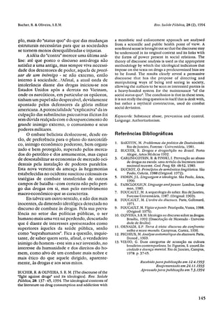 plo, mais do "status quo" do que das mudanças            a moralistic and enforcement approach are analysed
estruturais necessárias para que as sociedades           from a scientific and public health point of view. A
                                                         non-literal sense is brought out so that the discourse may
se tornem menos desequilibradas e injustas.              be understood in its original context and its links with
     A idéia do "contra" merece uma última aná-          the forms of power present in social relations. The
lise: até que ponto o discurso anti-droga não            theory of discourse analysis is used as the appropriate
satisfaz a uma antiga, mas sempre viva necessi-          methodology by which the ideological indicators that
dade dos detentores de poder, aquela de preci-           impose on the texts on drugs a predetermined bias are
sar de um inimigo - se não externo, então                to be found. The results clearly reveal a persuasive
                                                         discourse that has the propose of directing and
interno à sociedade...?Afinal, a atual onda de           manipulating ways of being and seeing in society,
intolerância diante das drogas iniciou-se nos            allowing the authors to be seen as interested parties in
Estados Unidos após a derrota no Vietnam,                a heavy-handed system for the maintenance "of the
onde os narcóticos, em particular os opiáceos,           social status quo". The conclusion is that in these tests,
tinham um papel não desprezível, devidamente             it is not really the drug question in itself that is dealt with,
apontado pelos defensores da gloria militar              but rather a mythical construction, used do combat
                                                         social deviation.
americana. A potencialidade "explicativa" da in-
culpação das substâncias psicoativas ilícitas foi        Keywords: Substance abuse, prevention and control.
sem dúvida realçada com o desaparecimento do             Language. Authoritarianism.
grande inimigo externo, o comunismo e seus
poderes militares.
     O embate belicista deslocou-se, desde en-           Referências Bibliográficas
tão, de preferência para o plano do narcotráfi-
co, inimigo econômico poderoso, bem organi-              1. BAKHTIN, M. Problemas da poética de Dostoieviski.
                                                               Rio de Janeiro, Forense - Universitária, 1981.
zado e bem protegido, superado pelos merca-              2. BUCIIER, R. Drogas e drogadição no Brasil. Porto
dos do petróleo e dos armamentos, mas capaz                    Alegre, Altes Médicas 1992.
de desestabilizar as economias de mercado oci-           3. CARLINI-COTRIN, B. & PINSKI, I. Prevenção ao abuso
                                                               de drogas na escola: uma revisão da literatura inter-
dentais pela instalação de poderes paralelos.                  nacional recente. Cad. Pesq, 69: 48-52, 1989.
Esta nova vertente da ameaça às hegemonias               4. DUCROT, O. Princípios de semântica lingüística. São
estabelecidas no ocidente suscitou colossais es-                Paulo, Cultrix, 1988 (Original: 1972).
                                                         5. FIORIN, J.L. Linguagem e ideologia. São Paulo, Ática,
tratégias de combate transferidas de outros                     1990.
campos de batalha - com certeza não pelo peri-           6. FAIRCLOUGH, N. Linguage and power. London, Loug-
go das drogas em si, mas pelo envolvimento                      man, 1989.
macro-econômico que as caracteriza.                      7. FOUCAULT, M. A arqueologia do saber. Rio de Janeiro,
                                                                Forense-Universitária, 1987. (Original: 1969).
     Eis talvez um outro sentido, e não dos mais         8. FOUCAULT, M. L'ordre du discours. París, Gallimard,
inocentes, da dimensão ideológica detectada no                  1971.
discurso de combate às drogas. Pela sua preva-           9. FOUCAULT, M. Vigiar e punir. Petrópolis, Vozes, 1988.
                                                                (Original: 1975).
lência no setor das políticas públicas, o ser            10. OLIVEIRA, S.R.M. Ideologia no discurso sobre as drogas.
humano mais uma vez sai perdendo, descartado                    Brasília, 1992 [Dissertação de Mestrado - Universi-
que é diante de interesses apresentados como                    dade de Braília].
                                                         11. ORNALDI, E.P. Terra à vista: discurso do confronto:
superiores àqueles da saúde pública, senão                       velho e novo mundo. Campinas, Cortez, 1990.
como "suprahumanos". Fica a questão, inquie-             12. PECIIEUX, M. Analyse automatique du discours. Paris,
tante, de saber quem seria, afinal, o verdadeiro                Dunod , 1969.
inimigo do homem - este sim a ser investido, no          13. VELHO, G. Duas categorias de acusação na cultura
                                                                brasileira contemporânea. In: Figueira, S. coord.So-
interesse da humanidade e dos direitos do ho-                   ciedade e doença mental. Rio de Janeiro, Campus,
mem, como alvo de um combate mais nobre e                       1978. p. 37-45.
mais ético do que aquele dirigido, aparente-
mente, às drogas e aos seus mitos.                                         Recebido para publicação em 12.4.1993
                                                                                    Reapresentado em 24. 11993
                                                                           Aprovado para publicação em 7.3.1994
BUCHER, R. & OLIVEIRA, S. R. M. [The discourse of the
"fight against drugs" and its ideologies]. Rev. Saúde
Pública, 28: 137-45, 1994. The ideological contents of
the literature on drug consumption and addiction with
 