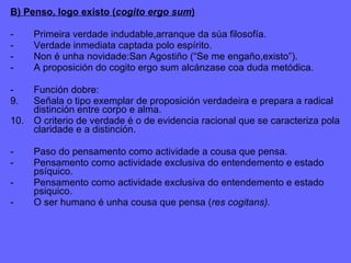 B) Penso, logo existo ( cogito ergo sum ) - Primeira verdade indudable,arranque da súa filosofía. - Verdade inmediata captada polo espírito. - Non é unha novidade:San Agostiño (“Se me engaño,existo”). A proposición do cogito ergo sum alcánzase coa duda metódica. - Función dobre: Señala o tipo exemplar de proposición verdadeira e prepara a radical distinción entre corpo e alma. O criterio de verdade é o de evidencia racional que se caracteriza pola claridade e a distinción. -  Paso do pensamento como actividade a cousa que pensa. -  Pensamento como actividade exclusiva do entendemento e estado psíquico. - Pensamento como actividade exclusiva do entendemento e estado psiquico. - O ser humano é unha cousa que pensa ( res cogitans). 