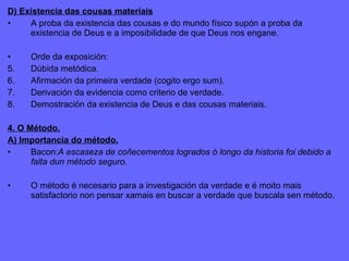 D) Existencia das cousas materiais A proba da existencia das cousas e do mundo físico supón a proba da existencia de Deus e a imposibilidade de que Deus nos engane. Orde da exposición: Dúbida metódica. Afirmación da primeira verdade (cogito ergo sum). Derivación da evidencia como criterio de verdade. Demostración da existencia de Deus e das cousas materiais. 4. O Método. A) Importancia do método. Bacon: A escaseza de coñecementos logrados ó longo da historia foi debido a falta dun método seguro. O método é necesario para a investigación da verdade e é moito mais satisfactorio non pensar xamais en buscar a verdade que buscala sen método. 