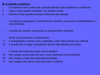 B) O método cartesiano A evidencia como criterio de verdade definido pola claridade e a distinción: Claro e todo aquelo manifesto nun espirito atento Distinto é todo aquello preciso e diferente dos demais A evidencia caracteriza o coñecemento científico e se opón á probabilidade e a verosimilitude. A través da intuición se alcanza un coñecemento evidente Evitar a precipitación e a prevención. A precipitación é tomar como verdadeiro unha idea confusa,non distinta. A prevención é negar a aceptación dunha idea distinta pero clara. A través da evidencia xorden tres preceptos: Non xuzgar antes antes de que o xuízo aparezca como evidente. Non xuzgar a base das ideas preconcibidas. Non xuzgar mais alá do que sexa claro e distinto. 
