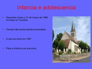 Infancia e adolescencia Descartes naceu o 31 de marzo de 1596 na Haye en Touraine. Terceiro fillo dunha familia acomodada A súa nai morre en 1597 Pasa a infancia coa súa avoa Haye en Touraine 