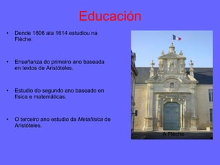 Educación Dende 1606 ata 1614 estudiou na Flèche. Enseñanza do primeiro ano baseada en textos de Aristóteles. Estudio do segundo ano baseado en física e matemáticas. O terceiro ano estudio da  Metafísica  de Aristóteles. A Flèche 