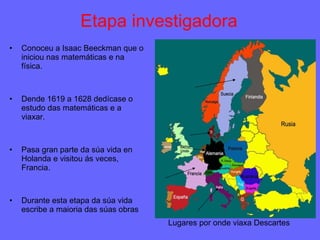 Etapa investigadora Conoceu a Isaac Beeckman que o iniciou nas matemáticas e na física. Dende 1619 a 1628 dedícase o estudo das matemáticas e a viaxar. Pasa gran parte da súa vida en Holanda e visitou ás veces, Francia. Durante esta etapa da súa vida escribe a maioria das súas obras Lugares por onde viaxa Descartes 