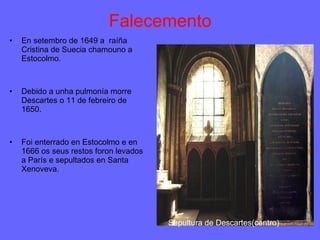 Falecemento En setembro de 1649 a  raíña Cristina de Suecia chamouno a Estocolmo. Debido a unha pulmonía morre Descartes o 11 de febreiro de 1650. Foi enterrado en Estocolmo e en 1666 os seus restos foron levados a París e sepultados en Santa Xenoveva. Sepultura de Descartes(centro) 