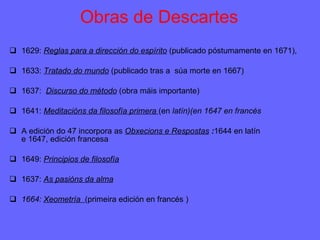 Obras de Descartes 1629:  Reglas para a dirección do espírito   (publicado póstumamente en 1671), 1633:  Tratado do mundo   (publicado tras a  súa morte en 1667) 1637:  Discurso do método   (obra máis importante) 1641:  Meditacións da filosofía primera  (en  latín)(en 1647 en francés A edición do 47 incorpora as  Obxecions e Respostas  : 1644 en latín e 1647, edición francesa 1649:  Principios de filosofía 1637:  As pasións da alma 1664:  Xeometría  (primeira edición en francés ) 