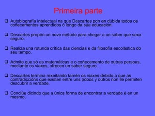 Primeira parte Autobiografía intelectual na que Descartes pon en dúbida todos os coñecementos aprendidos ó longo da súa educación.  Descartes propón un novo método para chegar a un saber que sexa seguro.  Realiza una rotunda crítica das ciencias e da filosofía escolástica do seu tempo.  Admite que só as matemáticas e o coñecemento de outras persoas, mediante os viaxes, ofrecen un saber seguro. Descartes termina rexeitando tamén os viaxes debido a que as contradiccións que existen entre uns pobos y outros non lle permiten descubrir a verdade.  Conclúe dicindo que a única forma de encontrar a verdade é en un mesmo.  