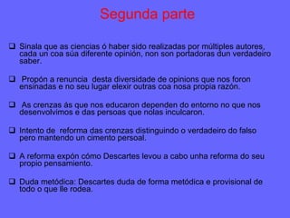 Segunda parte Sinala que as ciencias ó haber sido realizadas por múltiples autores, cada un coa súa diferente opinión, non son portadoras dun verdadeiro saber. Propón a renuncia  desta diversidade de opinions que nos foron ensinadas e no seu lugar elexir outras coa nosa propia razón. As crenzas ás que nos educaron dependen do entorno no que nos desenvolvimos e das persoas que nolas inculcaron. Intento de  reforma das crenzas distinguindo o verdadeiro do falso pero mantendo un cimento persoal. A reforma expón cómo Descartes levou a cabo unha reforma do seu propio pensamiento.  Duda metódica: Descartes duda de forma metódica e provisional de todo o que lle rodea. 