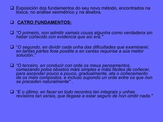 Exposición dos fundamentos do seu novo método, encontrados na lóxica, no análise xeométrico y na álxebra. CATRO FUNDAMENTOS: “ O primeiro, non admitir xamais cousa algunha como verdadeira sin haber coñecido con evidencia que así era."   “ O segundo, en dividir cada unha das dificultades que examinarei, en tantas partes fose posible e en cantas requirise a súa mellor solución.”   “ O terceiro, en conducir con orde os meus pensamentos, comezando polos obxetos máis simples e máis fáciles de coñecer, para ascender pouco a pouco, gradualmente, ata o coñecemento de os máis compostos, e incluso supondo un orde entre os que non se preceden naturalmente"  . “ E o último, en facer en todo recontos tan integrais y unhas revisións tan xerais, que llegase a estar seguro de non omitir nada."   
