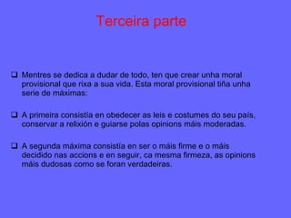 Terceira parte Mentres se dedica a dudar de todo, ten que crear unha moral provisional que rixa a sua vida. Esta moral provisional tiña unha serie de máximas: A primeira consistía en obedecer as leis e costumes do seu país, conservar a relixión e guiarse polas opinions máis moderadas. A segunda máxima consistía en ser o máis firme e o máis decidido nas accions e en seguir, ca mesma firmeza, as opinions máis dudosas como se foran verdadeiras. 