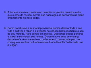 A terceira máxima consistía en cambiar os propios desexos antes que o orde do mundo. Afirma que nada agás os pensamentos están enteiramente no noso poder. Como conclusión a su moral provisional decide dedicar toda a sua vida a cultivar a razón e a avanzar no coñecemento mediante o uso do seu método. Para poñelo en práctica, Descartes decide poñerse a viaxar e conversar cos homes. Durante nove anos se encarga desta tarefa. Avanza moito no coñecemento da verdade pero non consigue encontrar os fundamentos dunha filosofía “máis certa que a vulgar”.  
