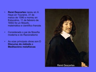 René Descartes  naceu en A Haye en Touraine, 31 de marzo de 1596 e morreu en Estocolmo, 11 de febreiro de 1650) foi un filósofo, matemático e científico francés Considerado o pai da filosofía moderna e do Racionalismo As súas principais obras son:O  Discurso do método  e  Meditacións metafísicas René   Descartes 