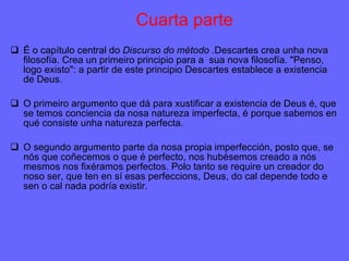 Cuarta parte É o capítulo central do  Discurso do método  .Descartes crea unha nova filosofía. Crea un primeiro principio para a  sua nova filosofía. "Penso, logo existo": a partir de este principio Descartes establece a existencia de Deus. O primeiro argumento que dá para xustificar a existencia de Deus é, que se temos conciencia da nosa natureza imperfecta, é porque sabemos en qué consiste unha natureza perfecta. O segundo argumento parte da nosa propia imperfección, posto que, se nós que coñecemos o que é perfecto, nos hubésemos creado a nós mesmos nos fixéramos perfectos. Polo tanto se require un creador do noso ser, que ten en sí esas perfeccions, Deus, do cal depende todo e sen o cal nada podría existir. 